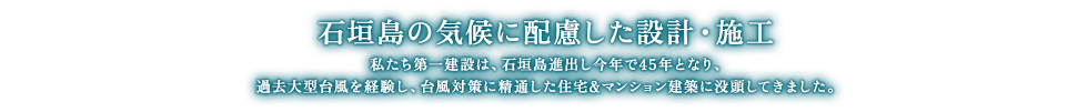 石垣島の気候に配慮した設計・施工 私たち第一建設は、石垣島進出し今年で45年となり、過去大型台風を経験し、台風対策に精通した住宅＆マンション建築に没頭してきました。